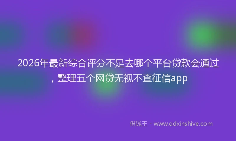 2026年最新综合评分不足去哪个平台贷款会通过，整理五个网贷无视不查征信app