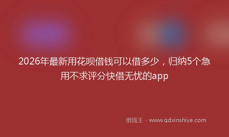 2026年最新用花呗借钱可以借多少，归纳5个急用不求评分快借无忧的app