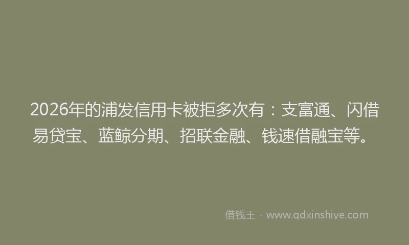 2026年的浦发信用卡被拒多次有：支富通、闪借易贷宝、蓝鲸分期、招联金融、钱速借融宝等。