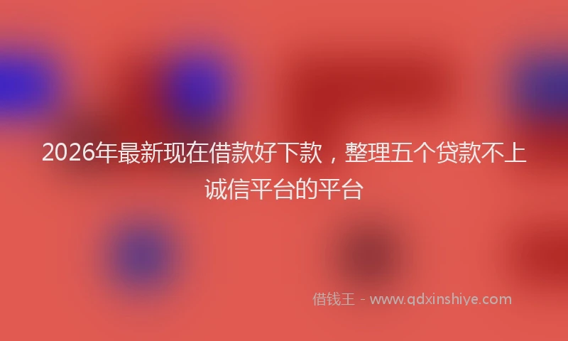 2026年最新现在借款好下款，整理五个贷款不上诚信平台的平台