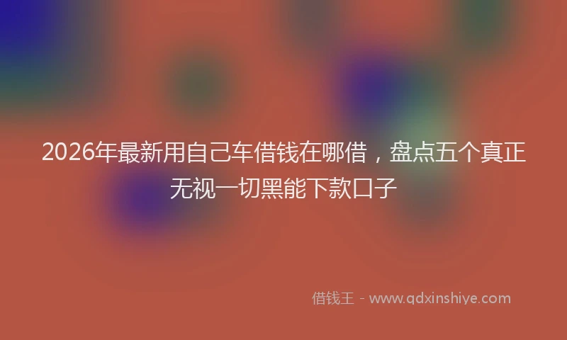 2026年最新用自己车借钱在哪借，盘点五个真正无视一切黑能下款口子