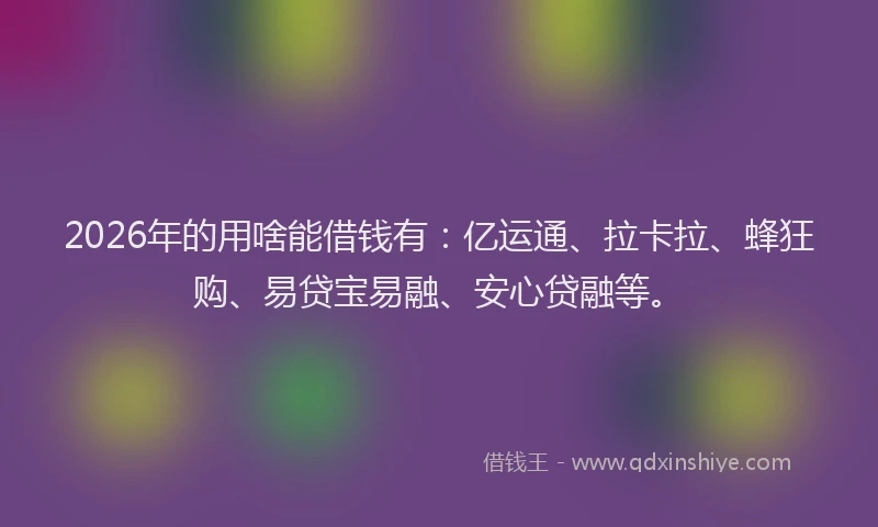 2026年的用啥能借钱有：亿运通、拉卡拉、蜂狂购、易贷宝易融、安心贷融等。