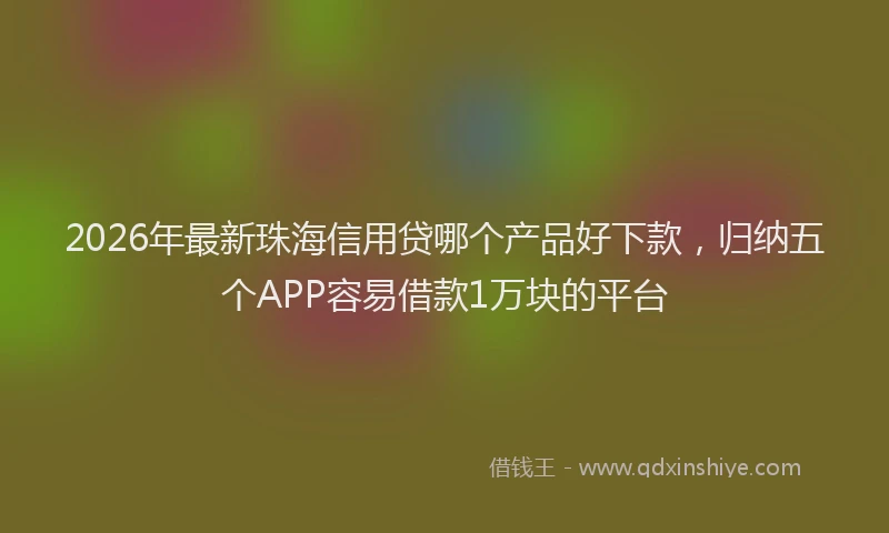 2026年最新珠海信用贷哪个产品好下款，归纳五个APP容易借款1万块的平台