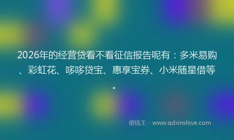 2026年的经营贷看不看征信报告呢有：多米易购、彩虹花、哆哆贷宝、惠享宝券、小米随星借等。