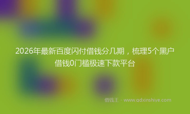 2026年最新百度闪付借钱分几期，梳理5个黑户借钱0门槛极速下款平台