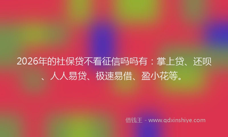 2026年的社保贷不看征信吗吗有：掌上贷、还呗、人人易贷、极速易借、盈小花等。