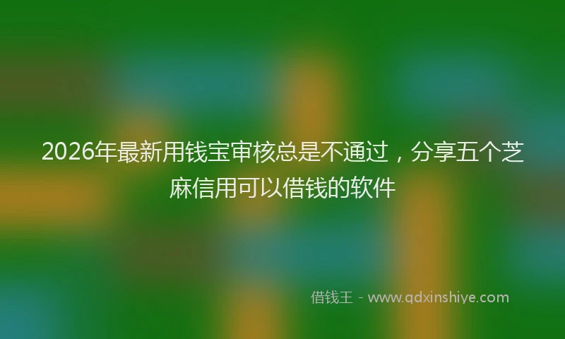 2026年最新用钱宝审核总是不通过，分享五个芝麻信用可以借钱的软件