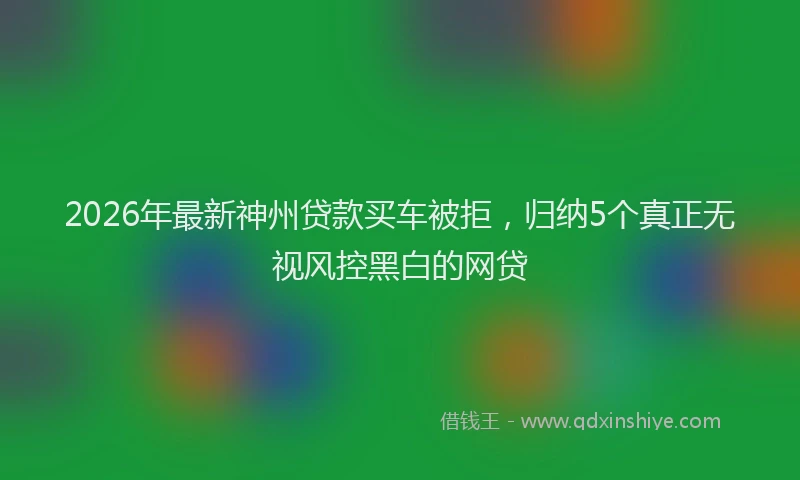 2026年最新神州贷款买车被拒，归纳5个真正无视风控黑白的网贷
