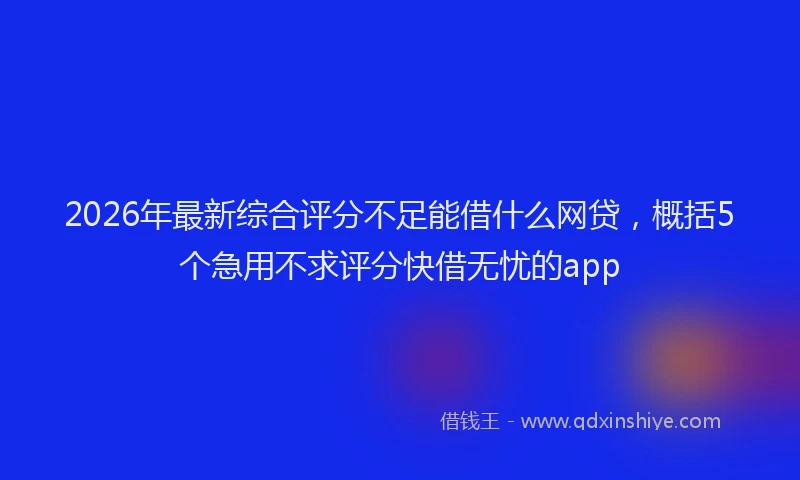 2026年最新综合评分不足能借什么网贷，概括5个急用不求评分快借无忧的app