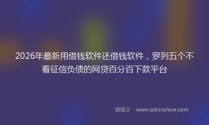 2026年最新用借钱软件还借钱软件，罗列五个不看征信负债的网贷百分百下款平台