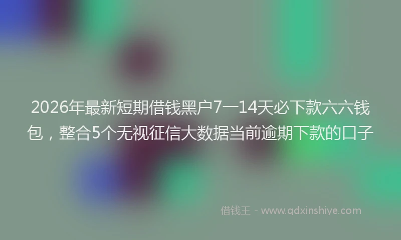 2026年最新短期借钱黑户7一14天必下款六六钱包，整合5个无视征信大数据当前逾期下款的口子