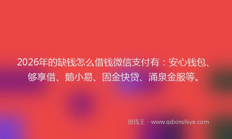 2026年的缺钱怎么借钱微信支付有：安心钱包、够享借、鹅小易、固金快贷、涌泉金服等。