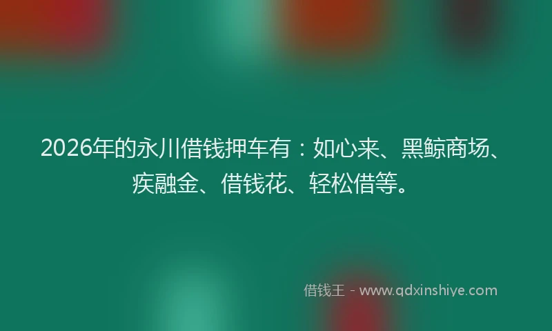 2026年的永川借钱押车有：如心来、黑鲸商场、疾融金、借钱花、轻松借等。