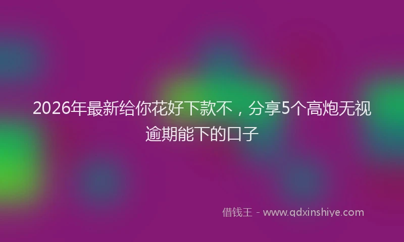 2026年最新给你花好下款不，分享5个高炮无视逾期能下的口子