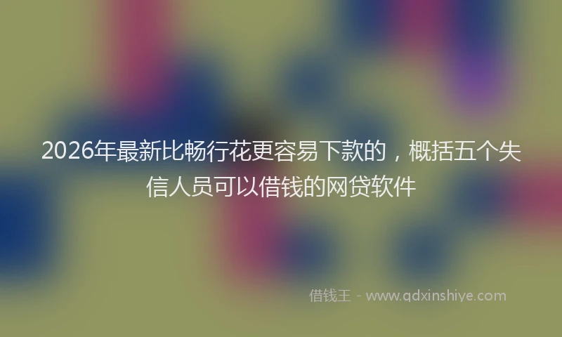 2026年最新比畅行花更容易下款的，概括五个失信人员可以借钱的网贷软件