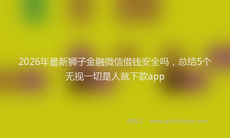 2026年最新狮子金融微信借钱安全吗，总结5个无视一切是人就下款app