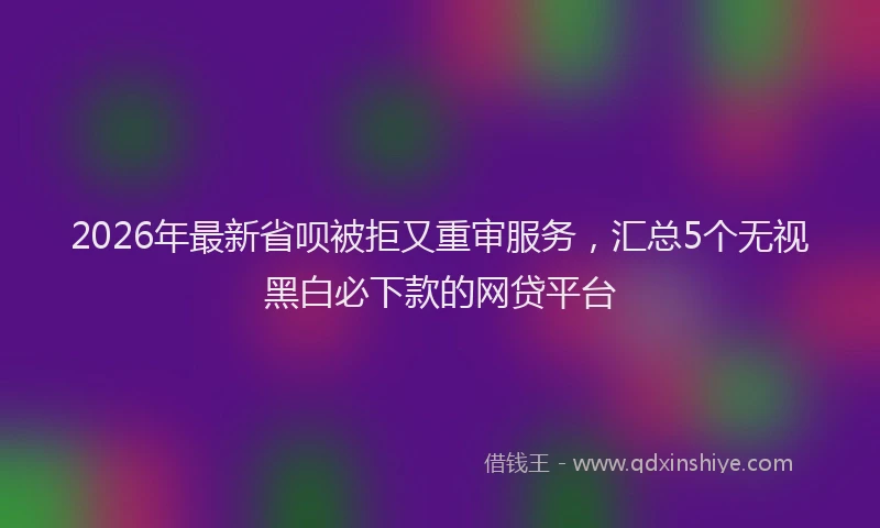 2026年最新省呗被拒又重审服务，汇总5个无视黑白必下款的网贷平台
