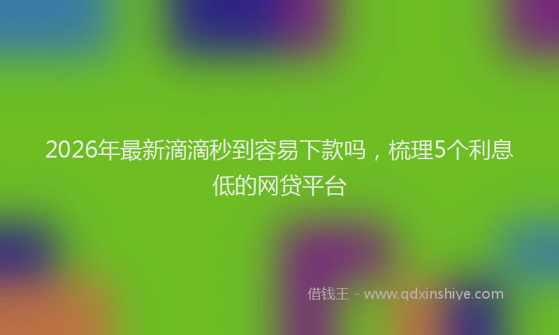 2026年最新滴滴秒到容易下款吗，梳理5个利息低的网贷平台