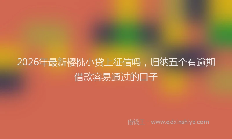 2026年最新樱桃小贷上征信吗，归纳五个有逾期借款容易通过的口子