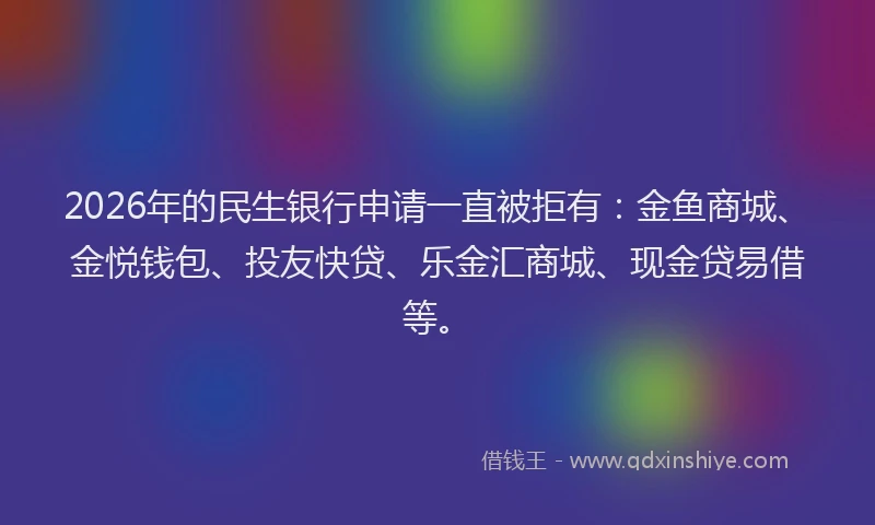2026年的民生银行申请一直被拒有：金鱼商城、金悦钱包、投友快贷、乐金汇商城、现金贷易借等。