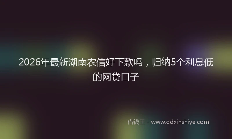 2026年最新湖南农信好下款吗，归纳5个利息低的网贷口子