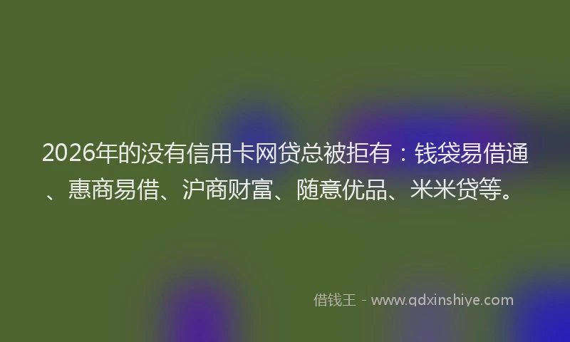 2026年的没有信用卡网贷总被拒有：钱袋易借通、惠商易借、沪商财富、随意优品、米米贷等。