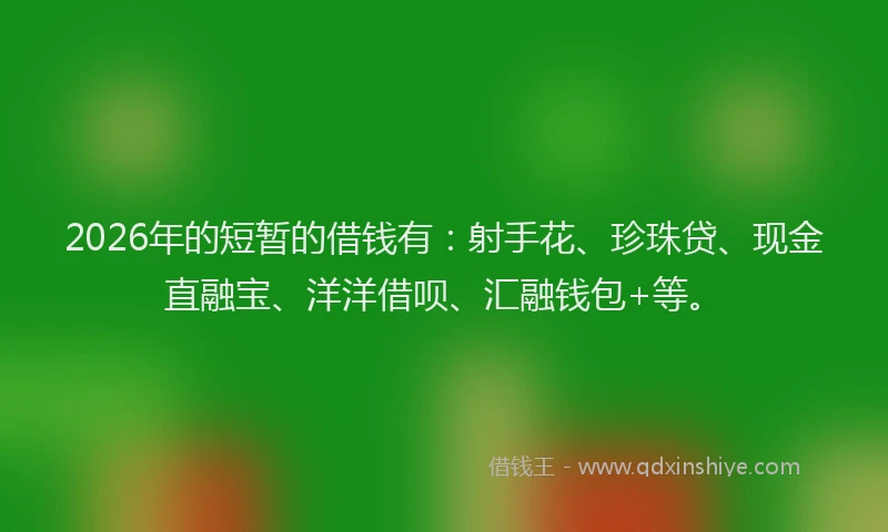 2026年的短暂的借钱有：射手花、珍珠贷、现金直融宝、洋洋借呗、汇融钱包+等。