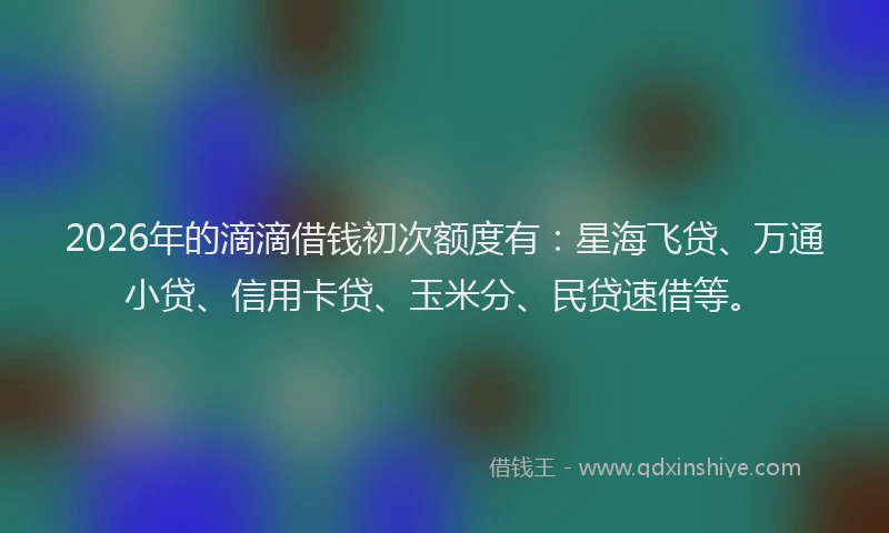 2026年的滴滴借钱初次额度有：星海飞贷、万通小贷、信用卡贷、玉米分、民贷速借等。