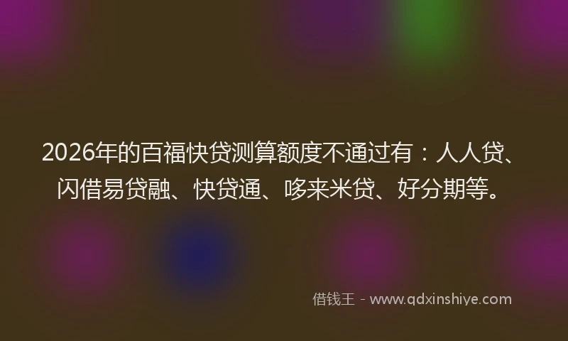 2026年的百福快贷测算额度不通过有：人人贷、闪借易贷融、快贷通、哆来米贷、好分期等。