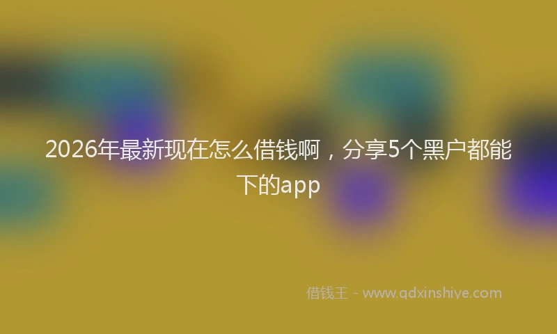 2026年最新现在怎么借钱啊，分享5个黑户都能下的app