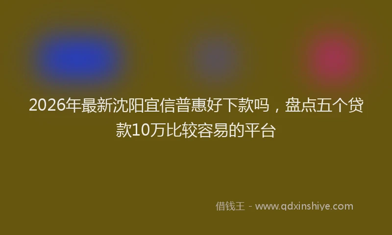 2026年最新沈阳宜信普惠好下款吗，盘点五个贷款10万比较容易的平台