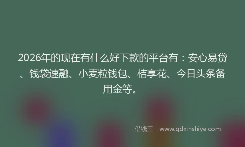 2026年的现在有什么好下款的平台有：安心易贷、钱袋速融、小麦粒钱包、桔享花、今日头条备用金等。