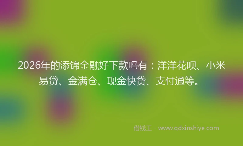 2026年的添锦金融好下款吗有：洋洋花呗、小米易贷、金满仓、现金快贷、支付通等。