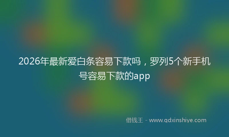 2026年最新爱白条容易下款吗，罗列5个新手机号容易下款的app