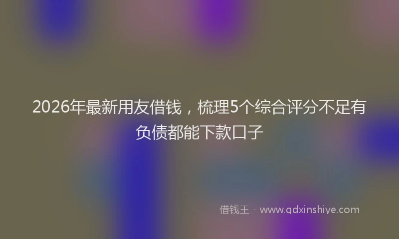 2026年最新用友借钱，梳理5个综合评分不足有负债都能下款口子