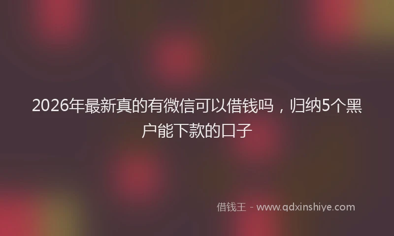2026年最新真的有微信可以借钱吗，归纳5个黑户能下款的口子