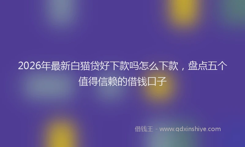 2026年最新白猫贷好下款吗怎么下款，盘点五个值得信赖的借钱口子