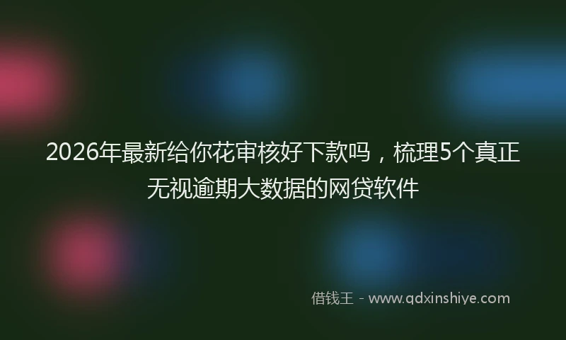 2026年最新给你花审核好下款吗，梳理5个真正无视逾期大数据的网贷软件
