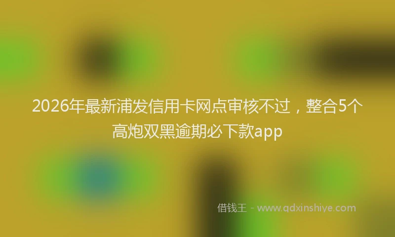 2026年最新浦发信用卡网点审核不过，整合5个高炮双黑逾期必下款app