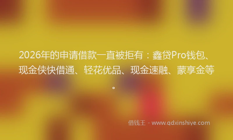 2026年的申请借款一直被拒有：鑫贷Pro钱包、现金侠快借通、轻花优品、现金速融、蒙享金等。