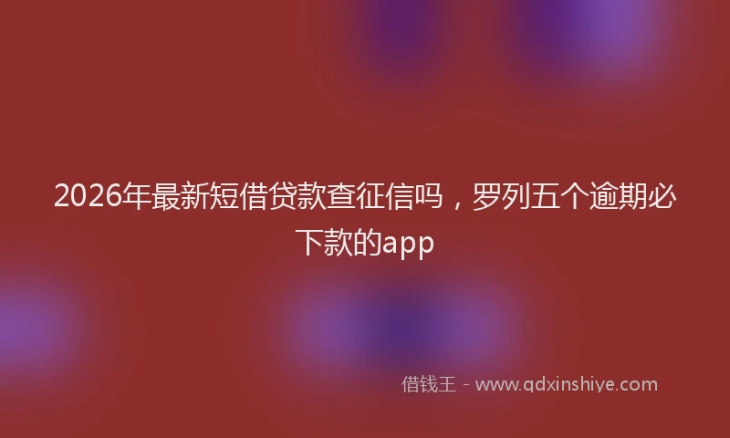 2026年最新短借贷款查征信吗，罗列五个逾期必下款的app