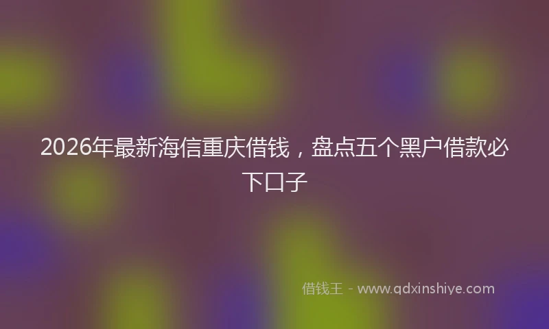 2026年最新海信重庆借钱，盘点五个黑户借款必下口子
