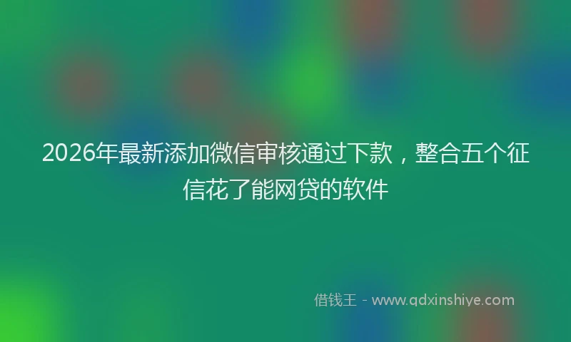 2026年最新添加微信审核通过下款，整合五个征信花了能网贷的软件