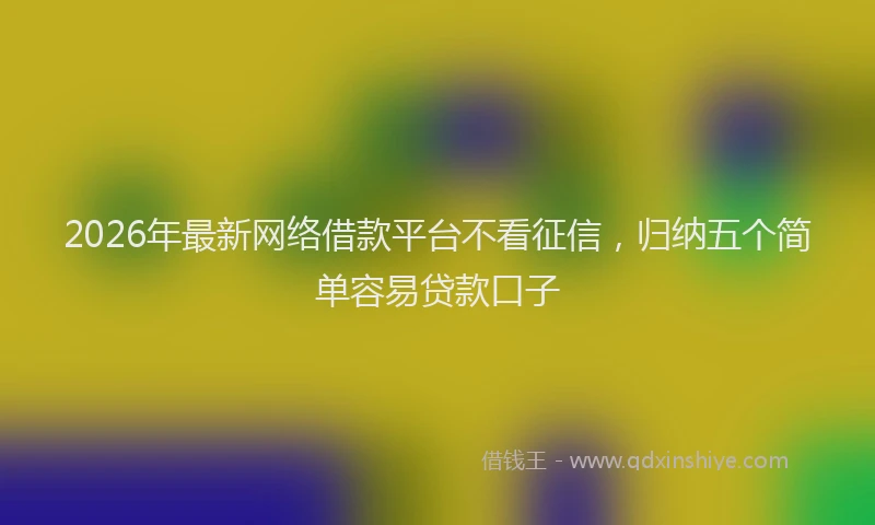 2026年最新网络借款平台不看征信，归纳五个简单容易贷款口子