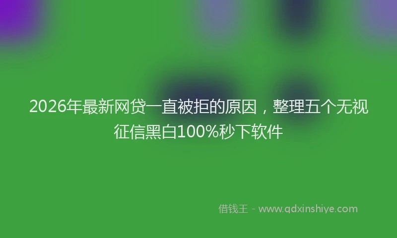 2026年最新网贷一直被拒的原因，整理五个无视征信黑白100%秒下软件