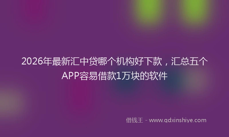 2026年最新汇中贷哪个机构好下款，汇总五个APP容易借款1万块的软件
