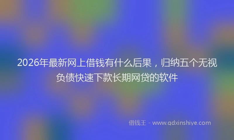 2026年最新网上借钱有什么后果，归纳五个无视负债快速下款长期网贷的软件