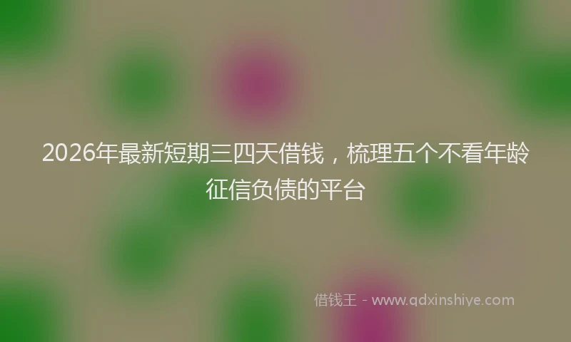 2026年最新短期三四天借钱，梳理五个不看年龄征信负债的平台