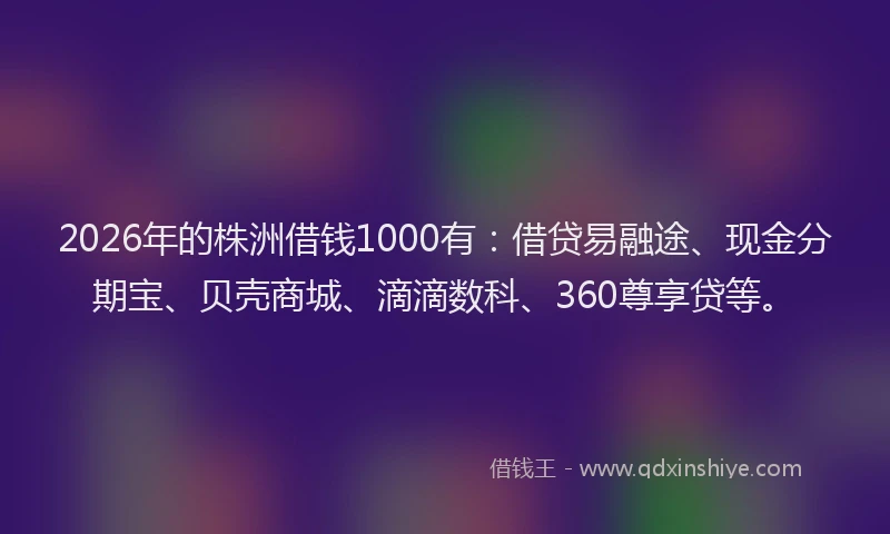 2026年的株洲借钱1000有：借贷易融途、现金分期宝、贝壳商城、滴滴数科、360尊享贷等。