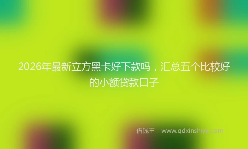 2026年最新立方黑卡好下款吗，汇总五个比较好的小额贷款口子